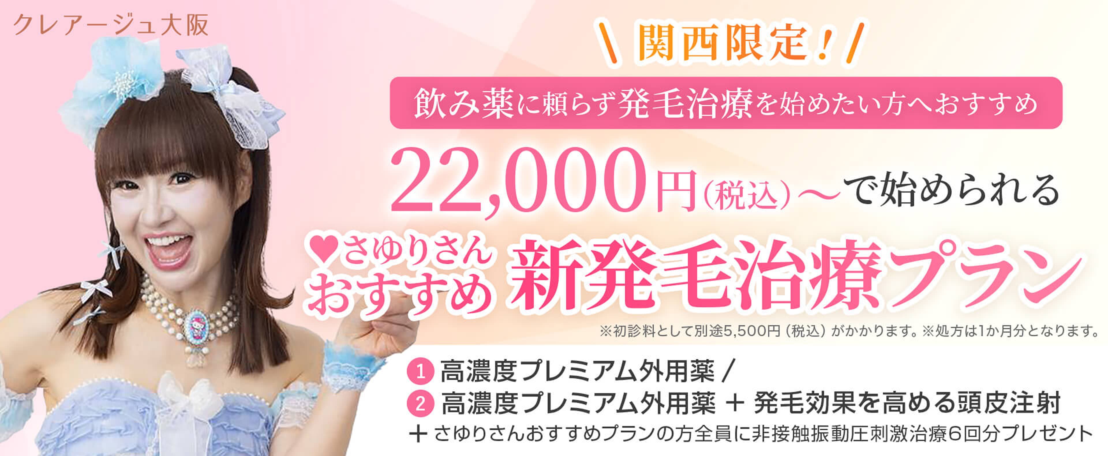 クレアージュ大阪関西限定! お手軽に発毛治療を始めたい方におすすめ 22,000円（税込）で始められる さゆりさんおすすめ新発毛治療プラン ※初診料として別途5,500円（税込）がかかります。※処方は2か月分となります。① 高濃度プレミアム外用薬 / ② 高濃度プレミアム外用薬＋発毛効果を高める頭皮注射＋さゆりさんおすすめプランの方全員に非接触振動圧刺激治療6回分プレゼント