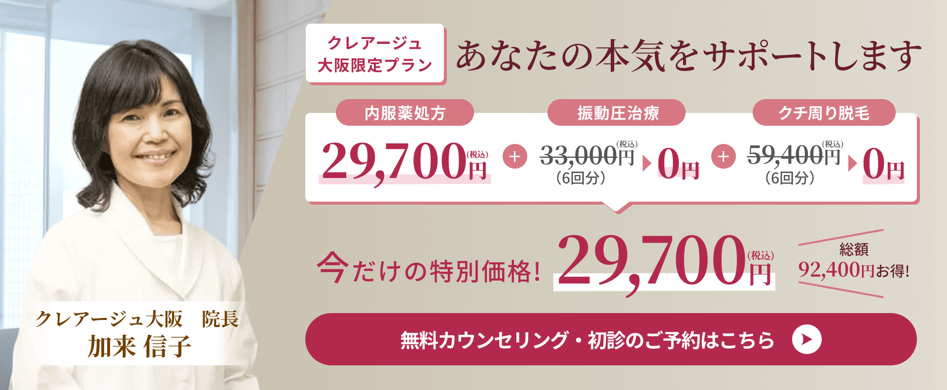 クレアージュ大阪限定プラン あなたの本気をサポートします 内服薬処方29,700円(税込)＋振動圧治療33,000円(税込)（6回分）▶0円＋クチ周り脱毛59,400円(税込)（6回分）▶0円 今だけの特別価格!29,700円(税込)総額92,400円お得! クレアージュ大阪院長加来 信子 無料カウンセリング・初診のご予約はこちら