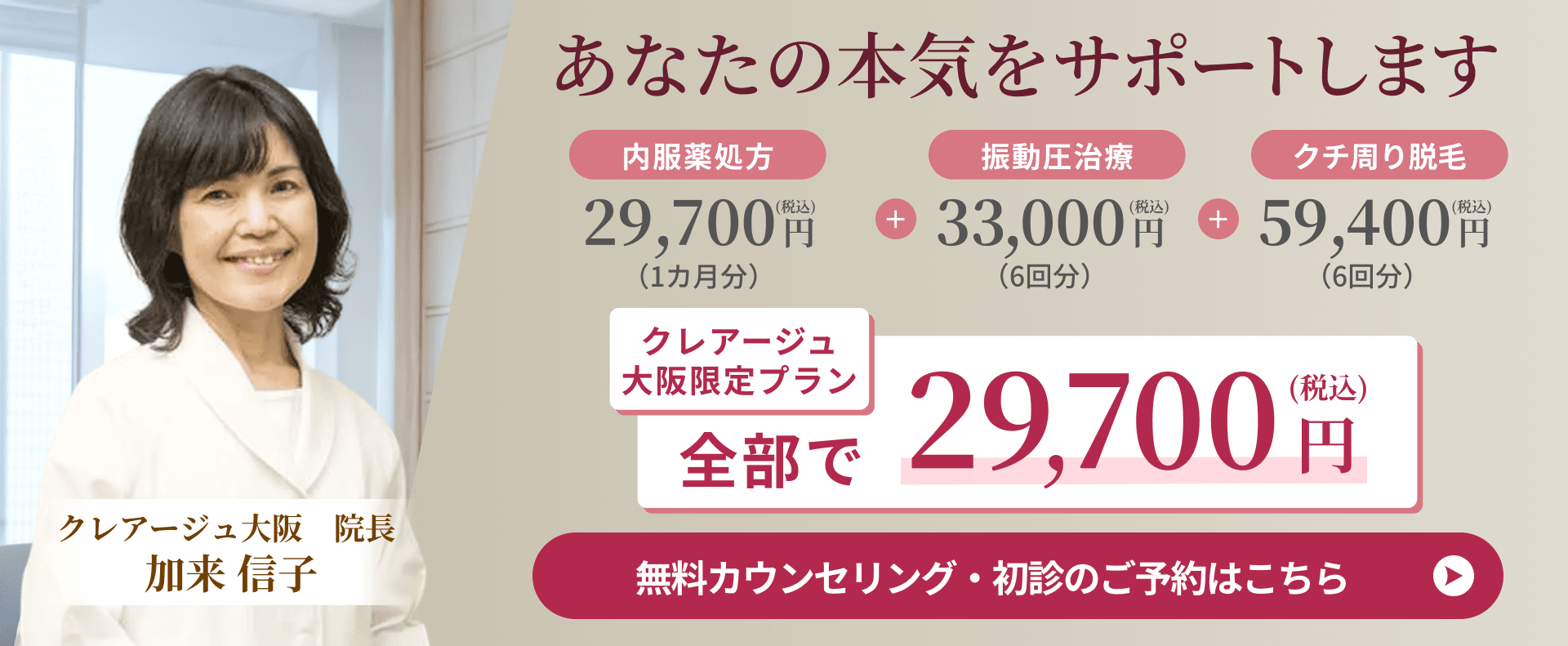 あなたの本気をサポートします 内服薬処方 29,700円（税込）（1カ月分）＋ 振動圧治療 33,000円（税込）（6回分）＋ クチ周り脱毛 59,400円（税込）（6回分） クレアージュ大阪限定プラン 全部で 29,700円（税込） クレアージュ大阪 院長 加来 信子 無料カウンセリング・初診のご予約はこちら