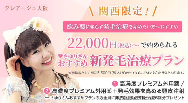 クレアージュ大阪関西限定! お手軽に発毛治療を始めたい方におすすめ 22,000円（税込）で始められる さゆりさんおすすめ新発毛治療プラン ※初診料として別途5,500円（税込）がかかります。※処方は2か月分となります。① 高濃度プレミアム外用薬 / ② 高濃度プレミアム外用薬＋発毛効果を高める頭皮注射＋さゆりさんおすすめプランの方全員に非接触振動圧刺激治療6回分プレゼント